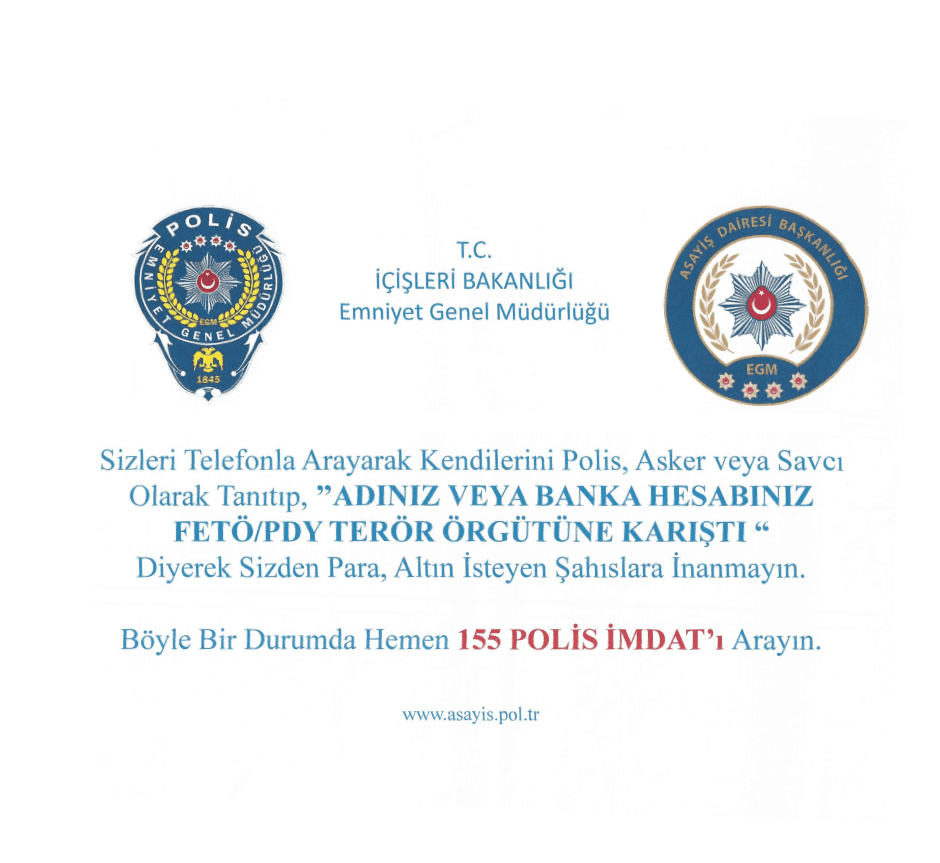 T.C. İçişleri Bakanlığı Emniyet Genel Müdürlüğü uyarısı: Sizleri telefonla arayarak kendilerini polis, asker veya savcı olarak tanıtıp adınız veya banka hesabınız FETÖ/PDY terör örgütüne karıştı diyerek sizden para, altın isteyen şahıslara inanmayın. Böyle bir durumda hemen 155 Polis İmdat'ı arayın.